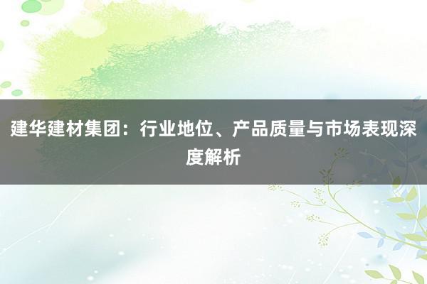 建华建材集团：行业地位、产品质量与市场表现深度解析